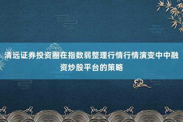清远证券投资圈在指数弱整理行情行情演变中中融资炒股平台的策略