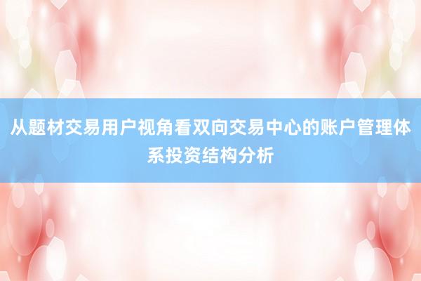 从题材交易用户视角看双向交易中心的账户管理体系投资结构分析