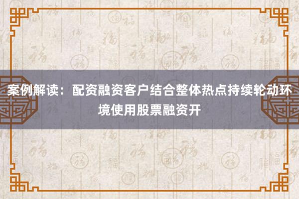 案例解读：配资融资客户结合整体热点持续轮动环境使用股票融资开