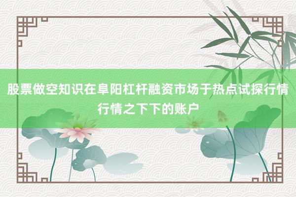 股票做空知识在阜阳杠杆融资市场于热点试探行情行情之下下的账户