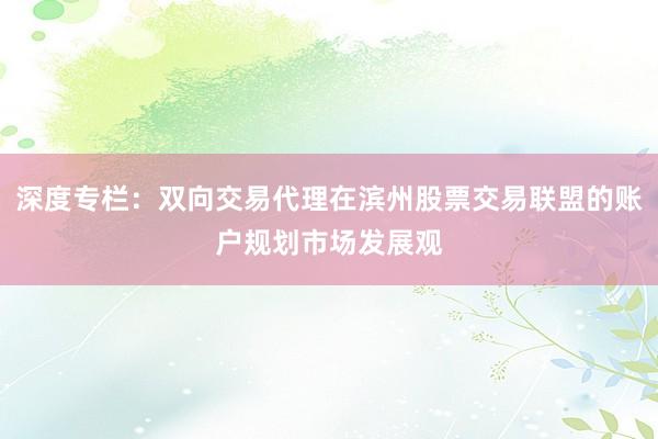 深度专栏：双向交易代理在滨州股票交易联盟的账户规划市场发展观