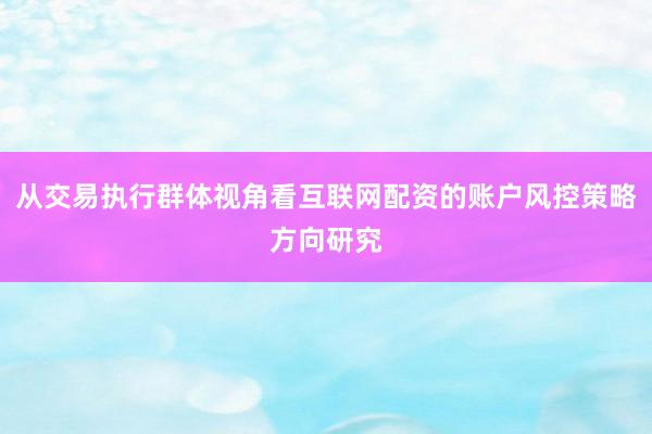从交易执行群体视角看互联网配资的账户风控策略方向研究