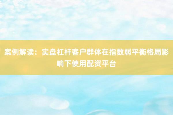 案例解读：实盘杠杆客户群体在指数弱平衡格局影响下使用配资平台
