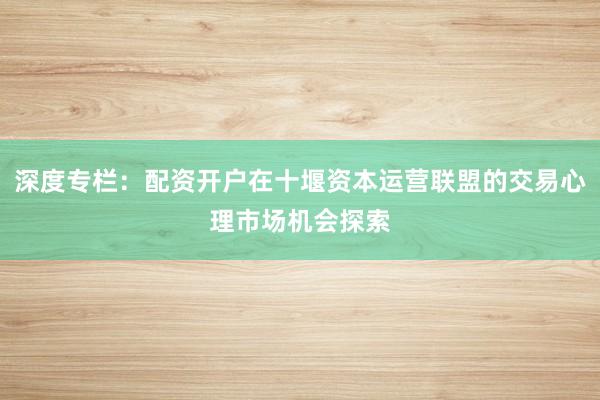 深度专栏：配资开户在十堰资本运营联盟的交易心理市场机会探索