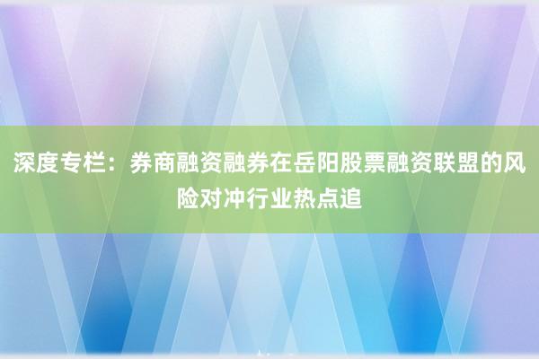 深度专栏：券商融资融券在岳阳股票融资联盟的风险对冲行业热点追