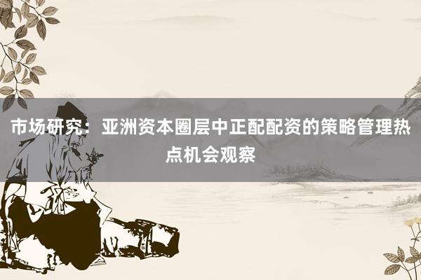市场研究：亚洲资本圈层中正配配资的策略管理热点机会观察