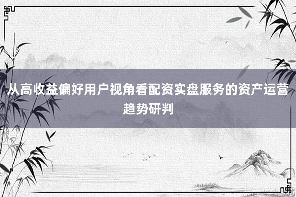 从高收益偏好用户视角看配资实盘服务的资产运营趋势研判
