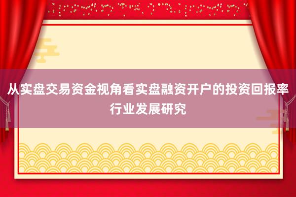 从实盘交易资金视角看实盘融资开户的投资回报率行业发展研究