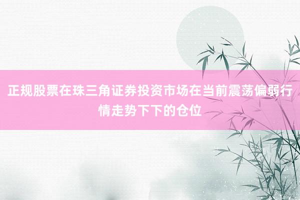 正规股票在珠三角证券投资市场在当前震荡偏弱行情走势下下的仓位