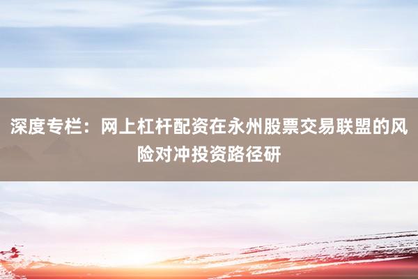 深度专栏：网上杠杆配资在永州股票交易联盟的风险对冲投资路径研