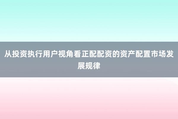 从投资执行用户视角看正配配资的资产配置市场发展规律
