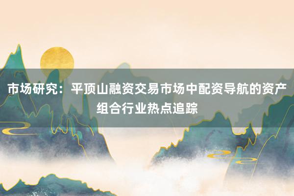 市场研究：平顶山融资交易市场中配资导航的资产组合行业热点追踪