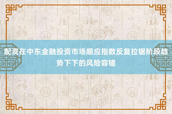 配资在中东金融投资市场顺应指数反复拉锯阶段趋势下下的风险容错