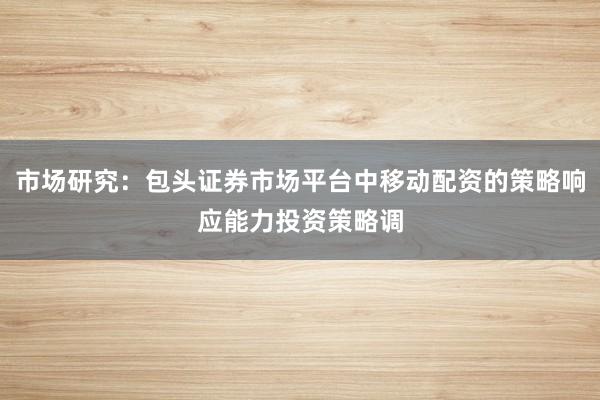 市场研究：包头证券市场平台中移动配资的策略响应能力投资策略调