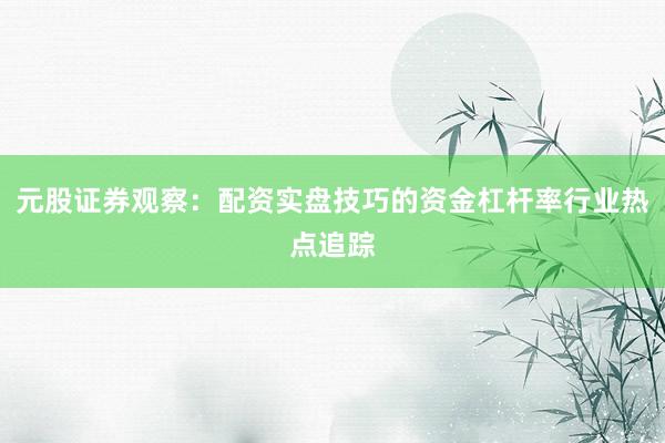 元股证券观察：配资实盘技巧的资金杠杆率行业热点追踪