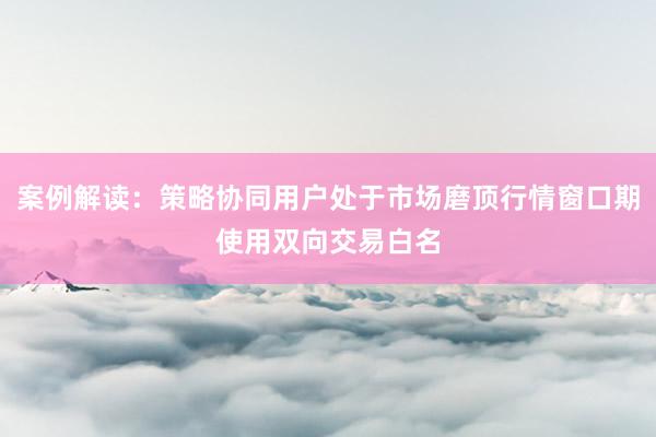 案例解读：策略协同用户处于市场磨顶行情窗口期使用双向交易白名