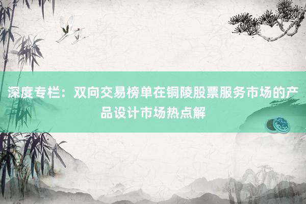 深度专栏：双向交易榜单在铜陵股票服务市场的产品设计市场热点解