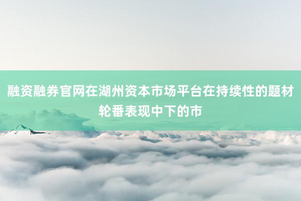 融资融券官网在湖州资本市场平台在持续性的题材轮番表现中下的市