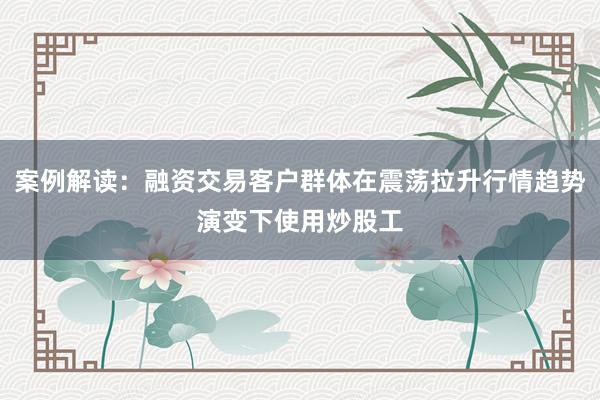 案例解读：融资交易客户群体在震荡拉升行情趋势演变下使用炒股工