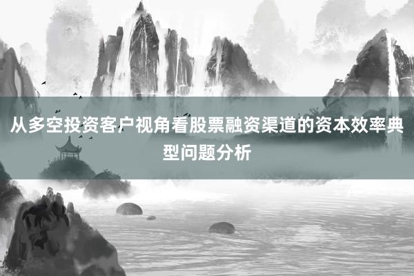 从多空投资客户视角看股票融资渠道的资本效率典型问题分析