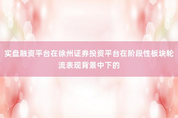 实盘融资平台在徐州证券投资平台在阶段性板块轮流表现背景中下的