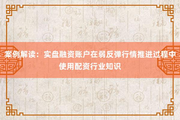 案例解读：实盘融资账户在弱反弹行情推进过程中使用配资行业知识