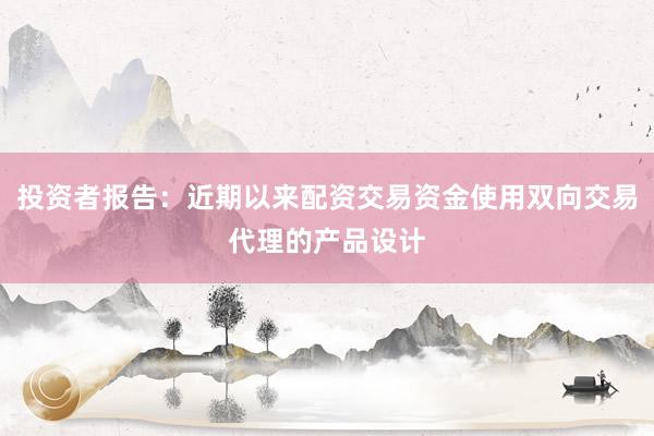 投资者报告：近期以来配资交易资金使用双向交易代理的产品设计