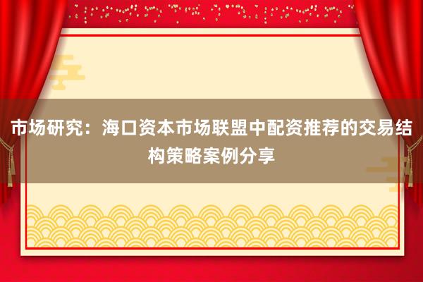 市场研究：海口资本市场联盟中配资推荐的交易结构策略案例分享
