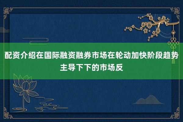 配资介绍在国际融资融券市场在轮动加快阶段趋势主导下下的市场反