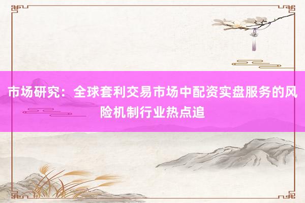 市场研究：全球套利交易市场中配资实盘服务的风险机制行业热点追