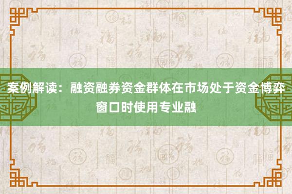 案例解读：融资融券资金群体在市场处于资金博弈窗口时使用专业融