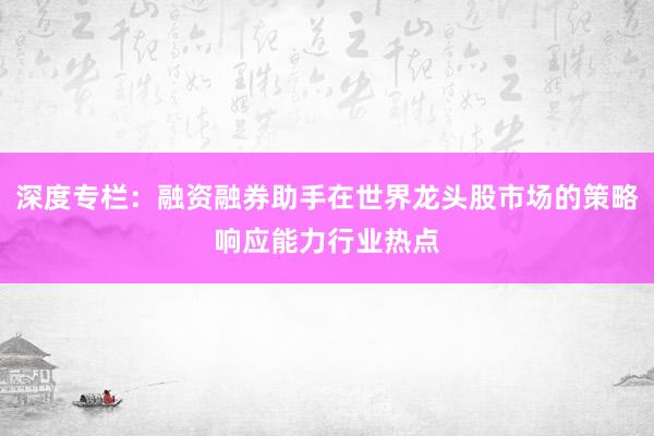 深度专栏：融资融券助手在世界龙头股市场的策略响应能力行业热点