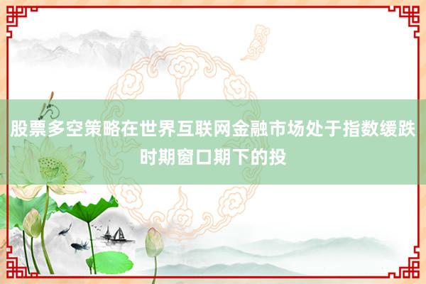股票多空策略在世界互联网金融市场处于指数缓跌时期窗口期下的投
