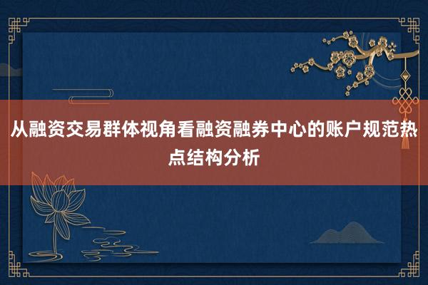 从融资交易群体视角看融资融券中心的账户规范热点结构分析