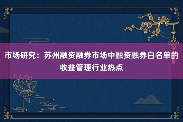 市场研究：苏州融资融券市场中融资融券白名单的收益管理行业热点