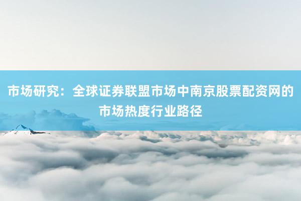 市场研究：全球证券联盟市场中南京股票配资网的市场热度行业路径