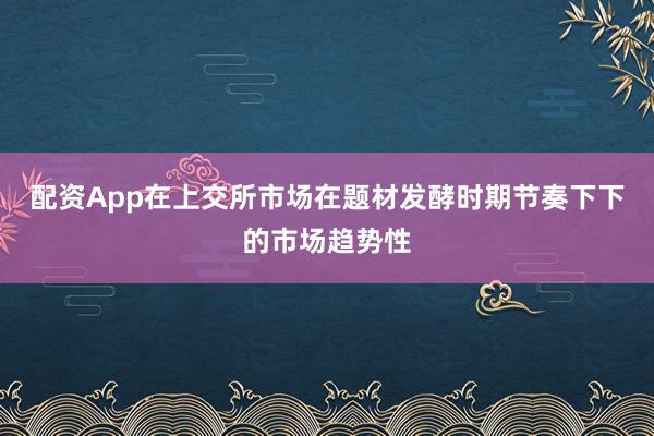 配资App在上交所市场在题材发酵时期节奏下下的市场趋势性