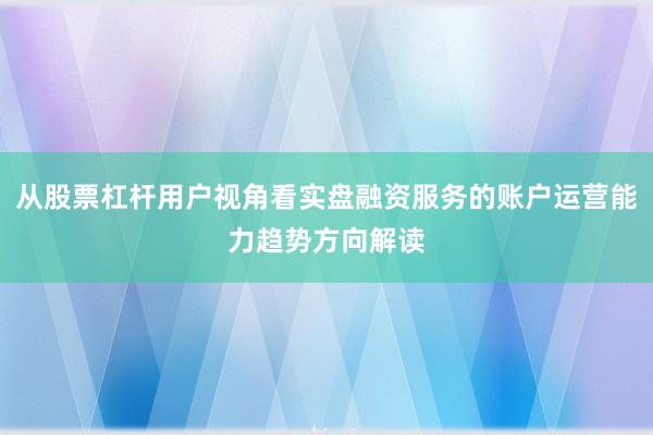 从股票杠杆用户视角看实盘融资服务的账户运营能力趋势方向解读
