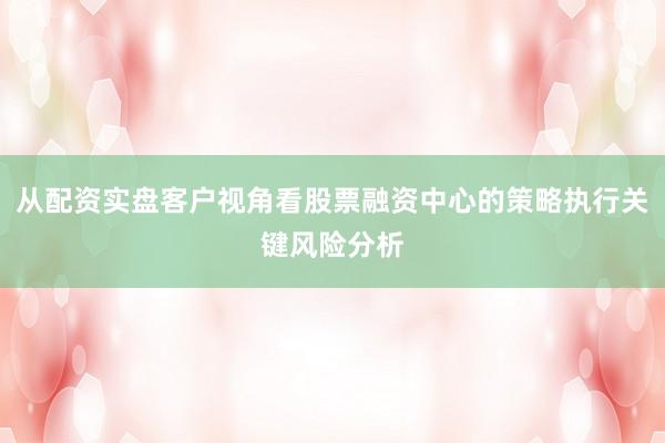 从配资实盘客户视角看股票融资中心的策略执行关键风险分析