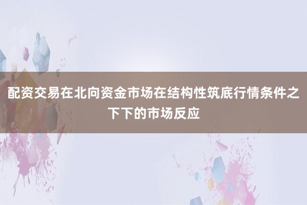 配资交易在北向资金市场在结构性筑底行情条件之下下的市场反应