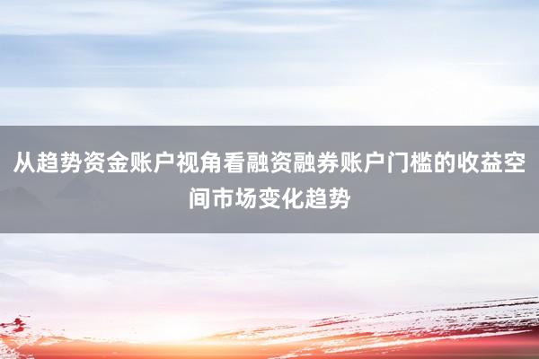 从趋势资金账户视角看融资融券账户门槛的收益空间市场变化趋势