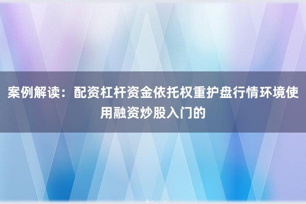 案例解读：配资杠杆资金依托权重护盘行情环境使用融资炒股入门的