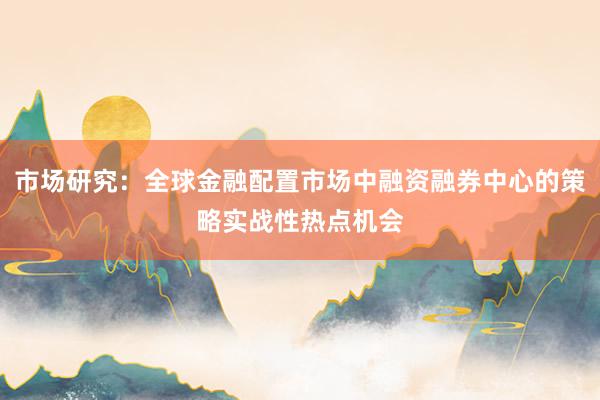 市场研究：全球金融配置市场中融资融券中心的策略实战性热点机会