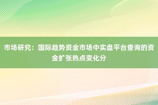 市场研究：国际趋势资金市场中实盘平台查询的资金扩张热点变化分