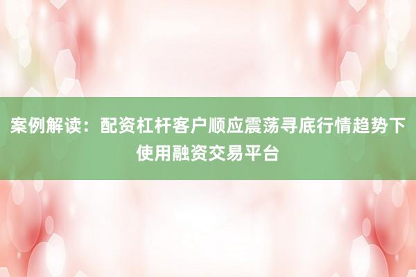 案例解读:配资杠杆客户顺应震荡寻底行情趋势下使用融资交易平台