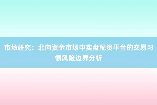 市场研究：北向资金市场中实盘配资平台的交易习惯风险边界分析