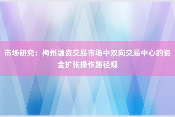 市场研究：梅州融资交易市场中双向交易中心的资金扩张操作路径观