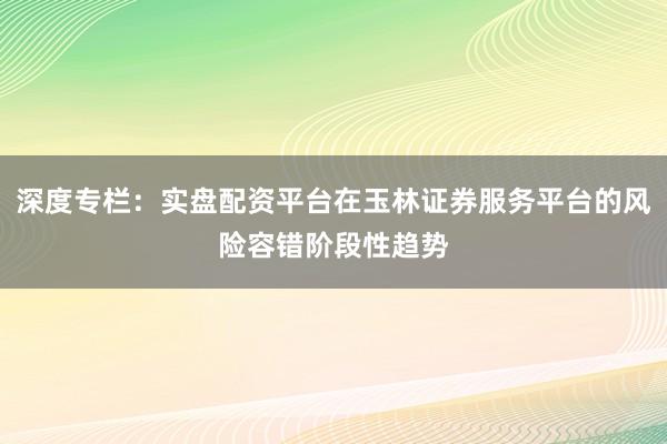 深度专栏：实盘配资平台在玉林证券服务平台的风险容错阶段性趋势