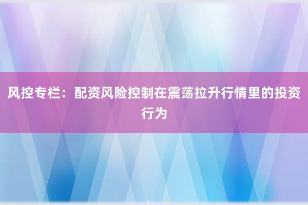 风控专栏：配资风险控制在震荡拉升行情里的投资行为