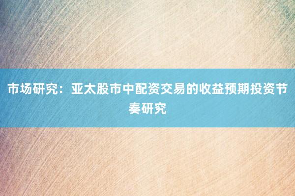 市场研究：亚太股市中配资交易的收益预期投资节奏研究